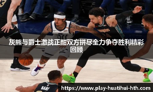 灰熊与爵士激战正酣双方拼尽全力争夺胜利精彩回顾