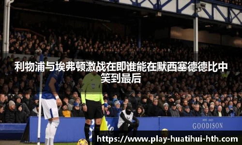 利物浦与埃弗顿激战在即谁能在默西塞德德比中笑到最后