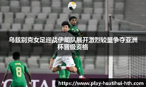 乌兹别克女足迎战伊朗队展开激烈较量争夺亚洲杯晋级资格