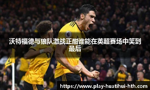 沃特福德与狼队激战正酣谁能在英超赛场中笑到最后